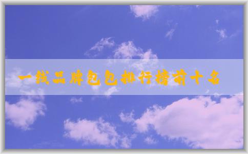 一線品牌包包排行榜前十名及其價(jià)格、材質(zhì)簡(jiǎn)介