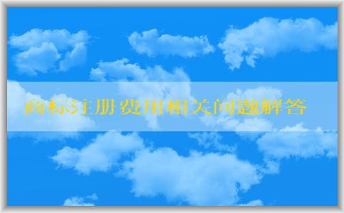 商標(biāo)注冊(cè)費(fèi)用相關(guān)問題解答