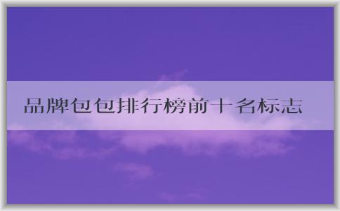 品牌包包排行榜前十名標(biāo)志男的價(jià)格、地位和備受推崇的原因