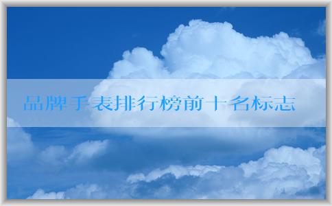 品牌手表排行榜前十名標(biāo)志的發(fā)展歷程、特點(diǎn)與定義